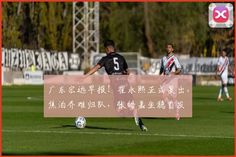 广东宏远早报！崔永熙正式复出，焦泊乔难归队，张皓嘉坐稳首发