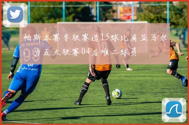 帕斯本赛季联赛造15球比肩亚马尔，为五大联赛04后唯二球员