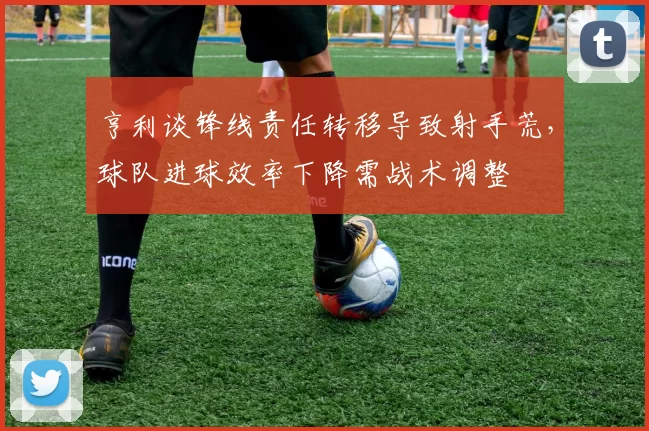 亨利谈锋线责任转移导致射手荒，球队进球效率下降需战术调整