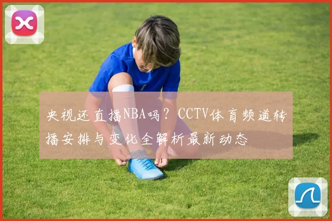 央视还直播NBA吗？CCTV体育频道转播安排与变化全解析最新动态
