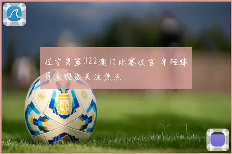 辽宁男篮U22澳门比赛收官 年轻球员表现成关注焦点