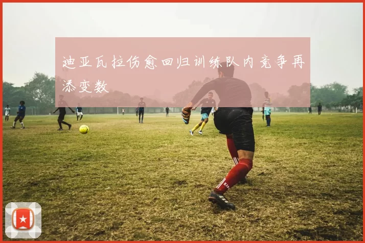 迪亚瓦拉伤愈回归训练队内竞争再添变数