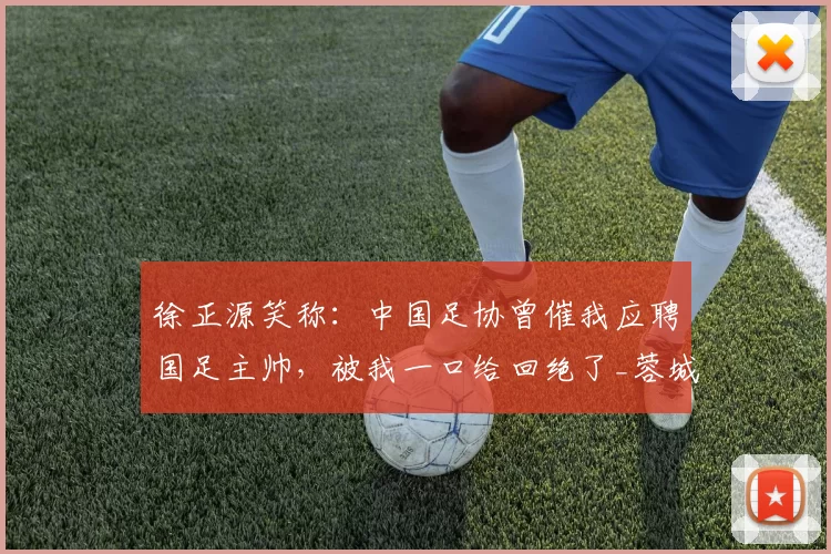 徐正源笑称：中国足协曾催我应聘国足主帅，被我一口给回绝了_蓉城_中超_成都