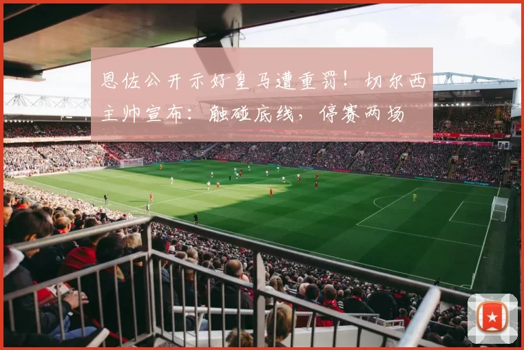 恩佐公开示好皇马遭重罚！切尔西主帅宣布：触碰底线，停赛两场