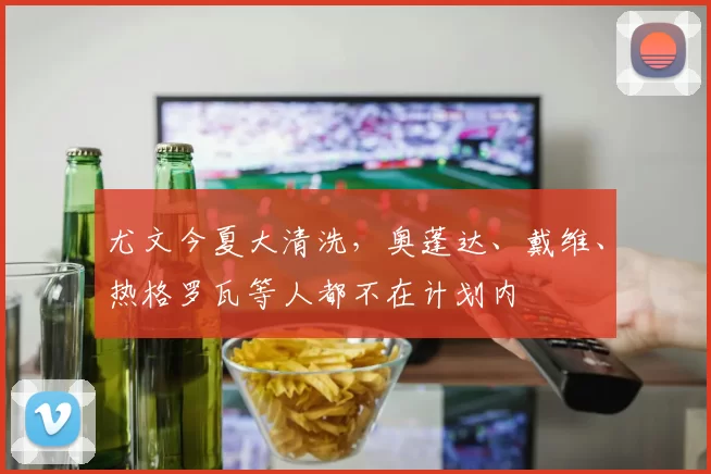 尤文今夏大清洗，奥蓬达、戴维、热格罗瓦等人都不在计划内