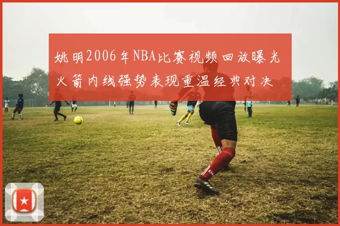 姚明2006年NBA比赛视频回放曝光 火箭内线强势表现重温经典对决