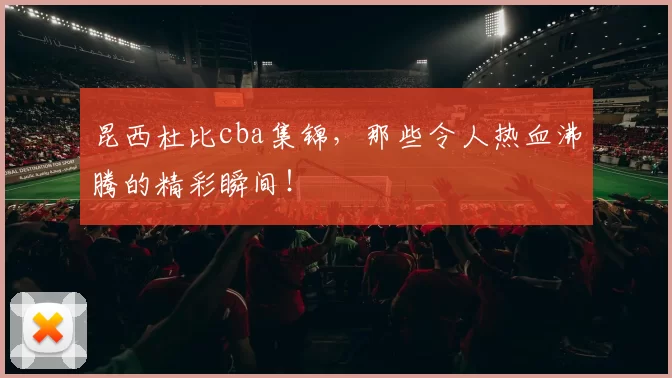 昆西杜比cba集锦，那些令人热血沸腾的精彩瞬间！