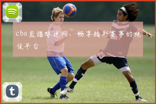 cba直播球迷网，畅享精彩赛事的绝佳平台