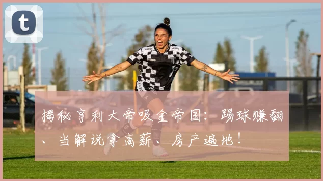 揭秘亨利大帝吸金帝国：踢球赚翻、当解说拿高薪、房产遍地！