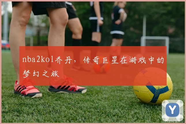 nba2kol乔丹，传奇巨星在游戏中的梦幻之旅