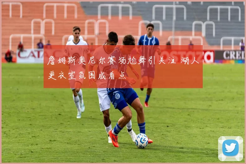 詹姆斯奥尼尔赛场尬舞引关注 湖人更衣室氛围成看点