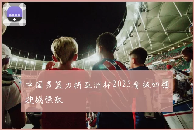 中国男篮力拼亚洲杯2025晋级四强迎战强敌