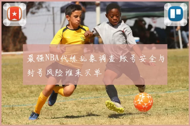 最强NBA代练乱象调查 账号安全与封号风险谁来买单