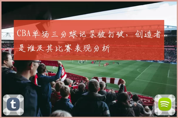 CBA单场三分球记录被打破，创造者是谁及其比赛表现分析