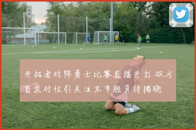 开拓者对阵勇士比赛直播开打 双方首发对位引关注末节胜负待揭晓