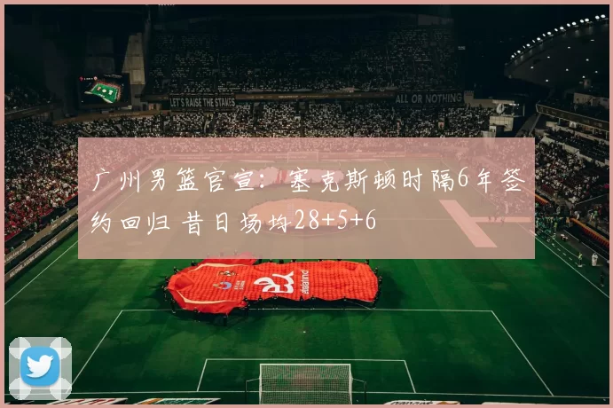 广州男篮官宣：塞克斯顿时隔6年签约回归 昔日场均28+5+6