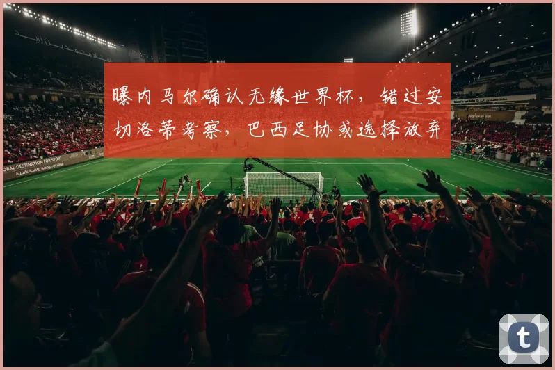 曝内马尔确认无缘世界杯，错过安切洛蒂考察，巴西足协或选择放弃