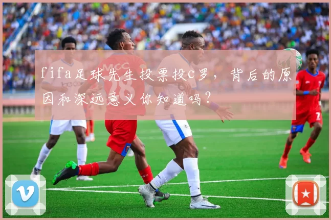 fifa足球先生投票投c罗，背后的原因和深远意义你知道吗？