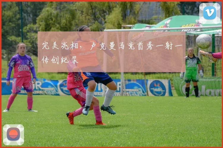 完美亮相，卢克曼马竞首秀一射一传创纪录