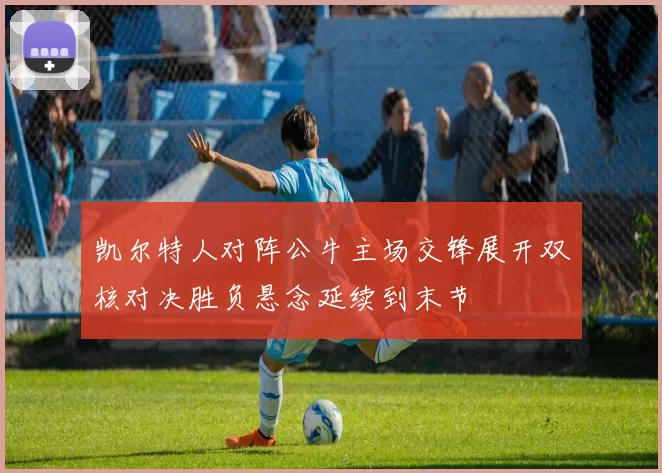 凯尔特人对阵公牛主场交锋展开双核对决胜负悬念延续到末节