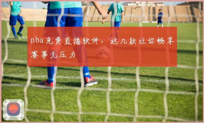 nba免费直播软件，这几款让你畅享赛事无压力