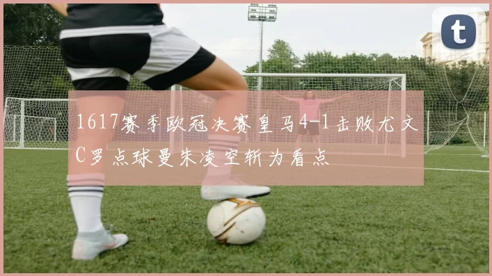 1617赛季欧冠决赛皇马4-1击败尤文C罗点球曼朱凌空斩为看点