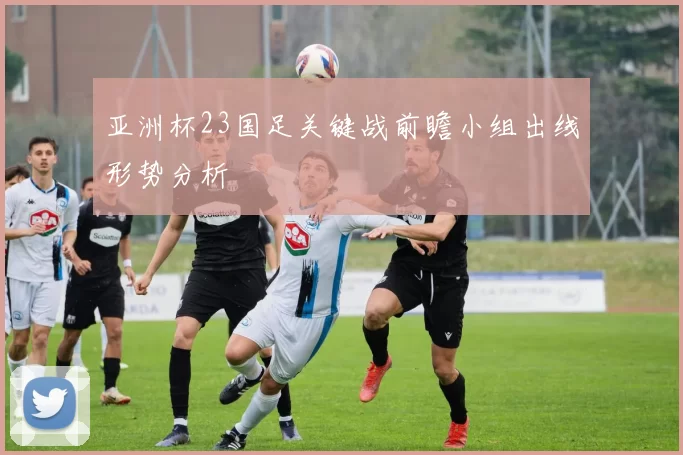 亚洲杯23国足关键战前瞻小组出线形势分析