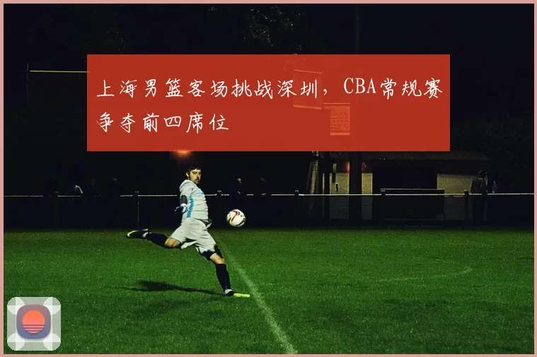 上海男篮客场挑战深圳，CBA常规赛争夺前四席位