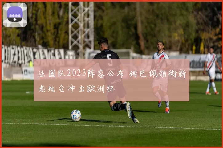 法国队2023阵容公布 姆巴佩领衔新老结合冲击欧洲杯