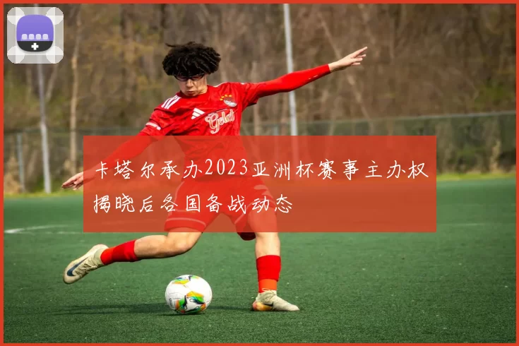 卡塔尔承办2023亚洲杯赛事主办权揭晓后各国备战动态