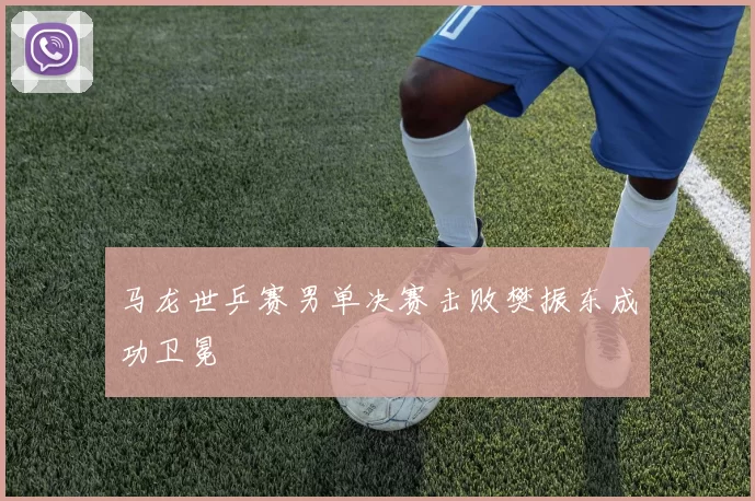 马龙世乒赛男单决赛击败樊振东成功卫冕