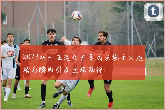 2023杭州亚运会开幕式点燃主火炬精彩瞬间引发全场期待