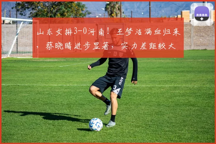 山东女排3-0河南！王梦洁满血归来，蔡晓睛进步显著，实力差距较大