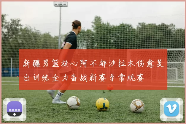 新疆男篮核心阿不都沙拉木伤愈复出训练全力备战新赛季常规赛