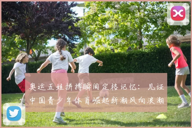 奥运五娃拼搏瞬间定格记忆：见证中国青少年体育崛起新潮风向浪潮