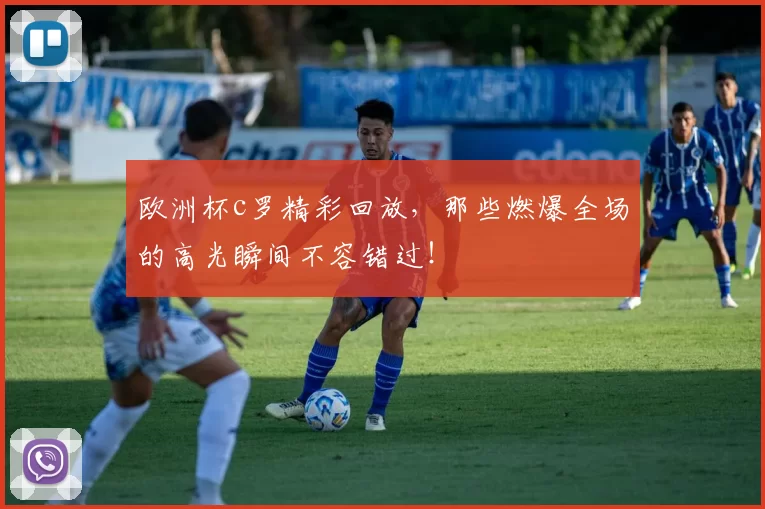 欧洲杯c罗精彩回放，那些燃爆全场的高光瞬间不容错过！
