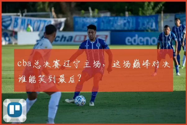 cba总决赛辽宁主场，这场巅峰对决谁能笑到最后？