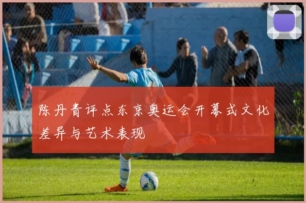 陈丹青评点东京奥运会开幕式文化差异与艺术表现