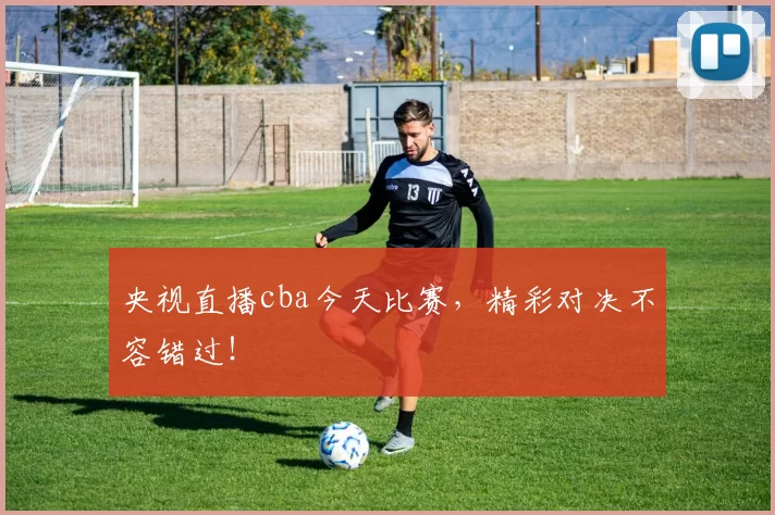 央视直播cba今天比赛，精彩对决不容错过！