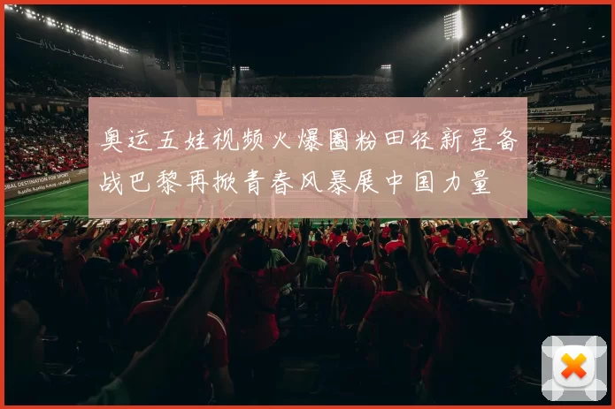 奥运五娃视频火爆圈粉田径新星备战巴黎再掀青春风暴展中国力量