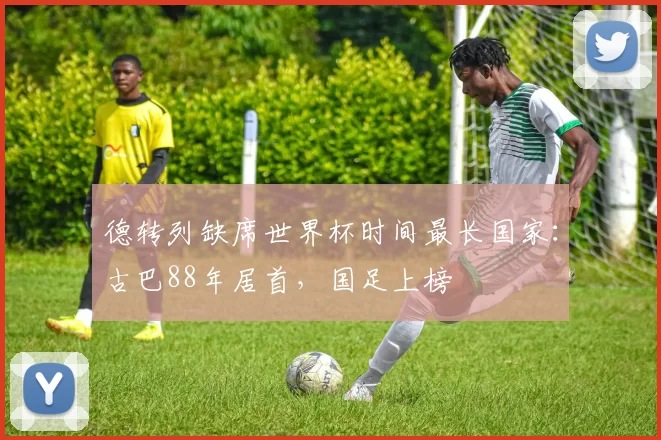 德转列缺席世界杯时间最长国家：古巴88年居首，国足上榜