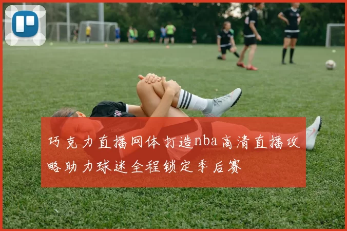 巧克力直播网体打造nba高清直播攻略助力球迷全程锁定季后赛