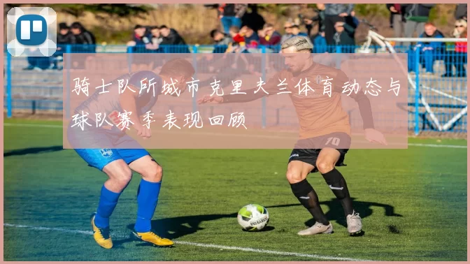 骑士队所城市克里夫兰体育动态与球队赛季表现回顾