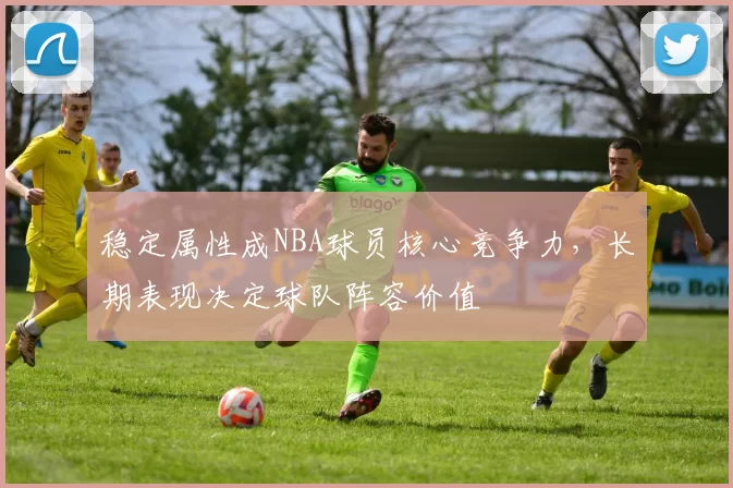 稳定属性成NBA球员核心竞争力，长期表现决定球队阵容价值