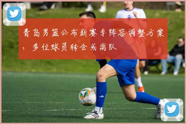 青岛男篮公布新赛季阵容调整方案，多位球员转会或离队