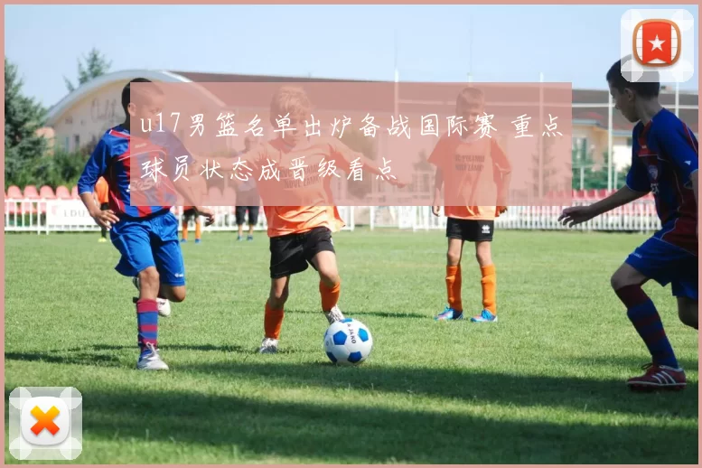 u17男篮名单出炉备战国际赛 重点球员状态成晋级看点