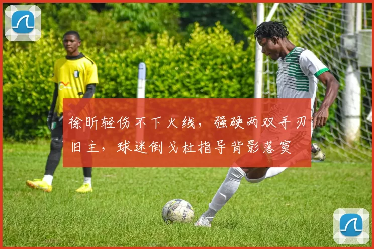 徐昕轻伤不下火线，强硬两双手刃旧主，球迷倒戈杜指导背影落寞