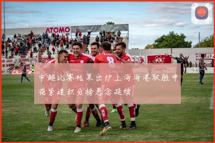 中超比赛结果出炉上海海港取胜申花紧追积分榜悬念延续