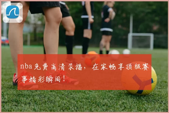 nba免费高清录播，在家畅享顶级赛事精彩瞬间！
