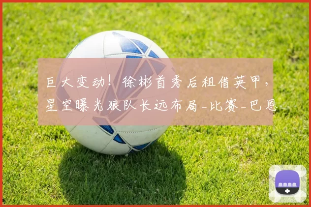巨大变动！徐彬首秀后租借英甲，星空曝光狼队长远布局_比赛_巴恩斯利_伊普斯维奇
